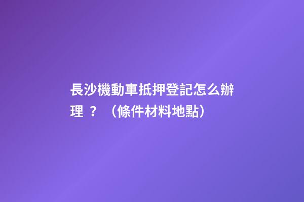 長沙機動車抵押登記怎么辦理？（條件+材料+地點）